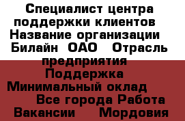 Специалист центра поддержки клиентов › Название организации ­ Билайн, ОАО › Отрасль предприятия ­ Поддержка › Минимальный оклад ­ 40 000 - Все города Работа » Вакансии   . Мордовия респ.